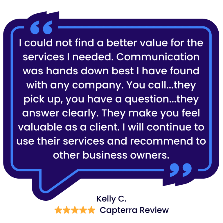 I could not find a better value for the services I needed. Communication was hands down best I have found with any company. You call...they pick up, you have a question...they answer clearly. They make you feel valuable as a client. I will continue to use their services and recommend to other business owners. - Five Star Review by Kelly C on Capterra